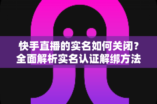 快手直播的实名如何关闭？全面解析实名认证解绑方法与注意事项