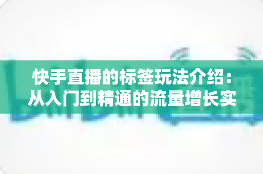快手直播的标签玩法介绍:从入门到精通的流量增长实战指南 快手直播的标签玩法介绍:从入门到精通的流量增长实战指南