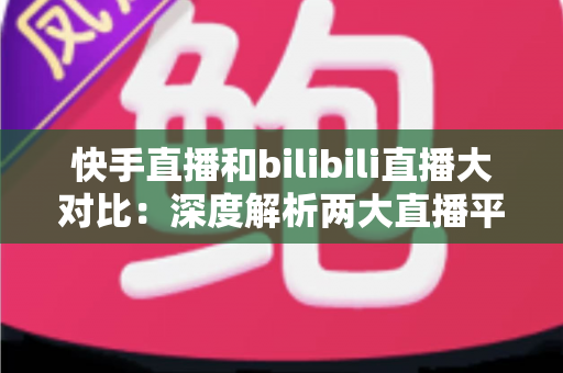 快手直播和bilibili直播大对比：深度解析两大直播平台的差异，助你选对最适合的直播赛道