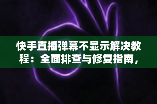 快手直播弹幕不显示解决教程：全面排查与修复指南，轻松找回你的直播间互动