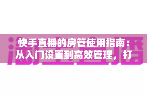 快手直播的房管使用指南：从入门设置到高效管理，打造优质直播间的必备手册