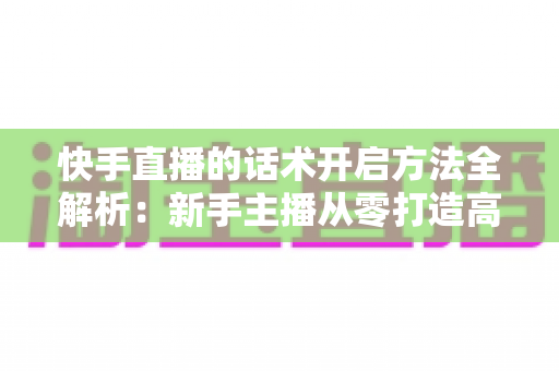 快手直播的话术开启方法全解析：新手主播从零打造高互动、高转化直播间的实战指南