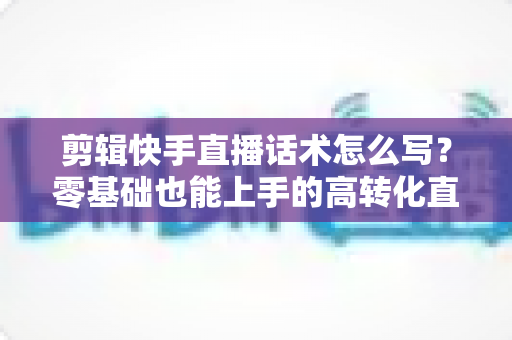 剪辑快手直播话术怎么写？零基础也能上手的高转化直播脚本创作全攻略