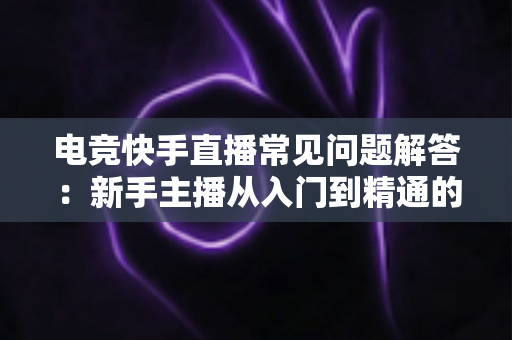 电竞快手直播常见问题解答：新手主播从入门到精通的实战指南
