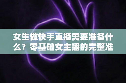 女生做快手直播需要准备什么?零基础女主播的完整准备清单与实用开播指南 女生做快手直播需要准备什么?零基础女主播的完整准备清单与实用开播指南