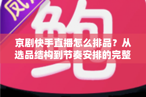 京剧快手直播怎么排品？从选品结构到节奏安排的完整实战指南