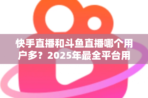 快手直播和斗鱼直播哪个用户多?2025年最全平台用户规模对比与创作者选择指南 快手直播和斗鱼直播哪个用户多?2025年最全平台用户规模对比与创作者选择指南