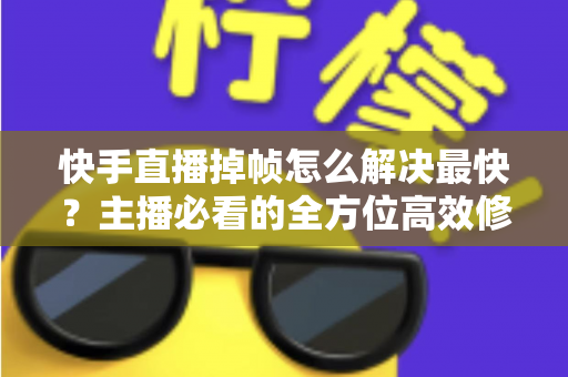快手直播掉帧怎么解决最快？主播必看的全方位高效修复指南与实用优化技巧