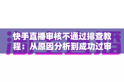 快手直播审核不通过排查教程：从原因分析到成功过审的完整实操指南