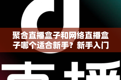 聚合直播盒子和网络直播盒子哪个适合新手？新手入门选购与使用全攻略