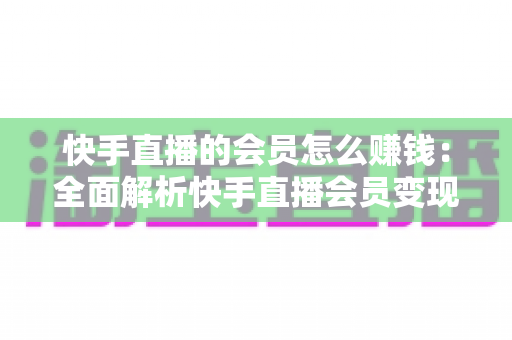 快手直播的会员怎么赚钱：全面解析快手直播会员变现的实用指南与盈利策略