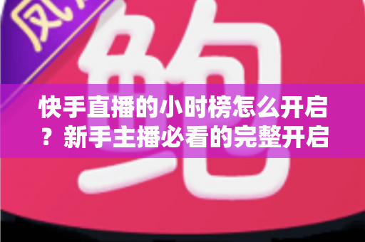 快手直播的小时榜怎么开启?新手主播必看的完整开启攻略与冲榜实战指南 快手直播的小时榜怎么开启?新手主播必看的完整开启攻略与冲榜实战指南