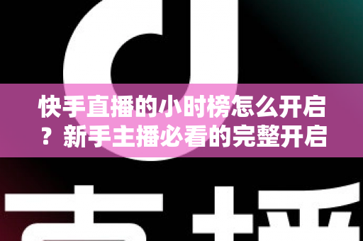 快手直播的小时榜怎么开启？新手主播必看的完整开启攻略与冲榜实战指南