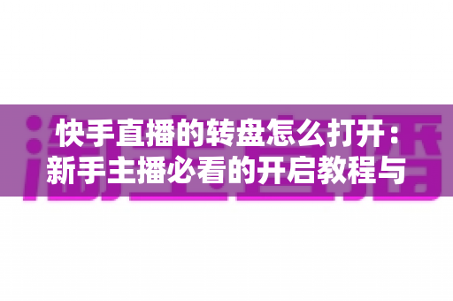 快手直播的转盘怎么打开：新手主播必看的开启教程与互动玩法全解析
