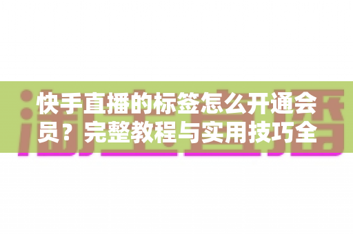 快手直播的标签怎么开通会员?完整教程与实用技巧全解析 快手直播的标签怎么开通会员?完整教程与实用技巧全解析