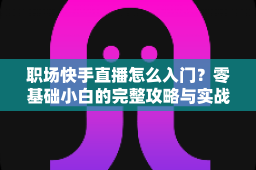 职场快手直播怎么入门?零基础小白的完整攻略与实战技巧 职场快手直播怎么入门?零基础小白的完整攻略与实战技巧