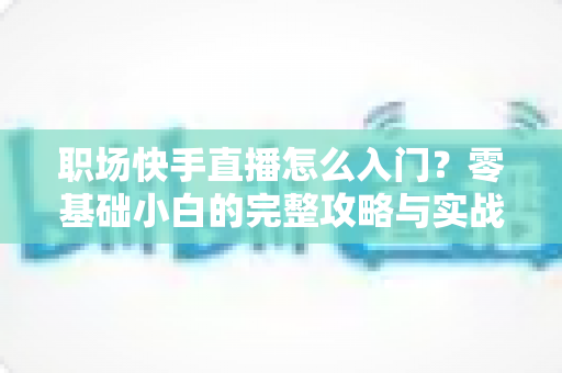 职场快手直播怎么入门？零基础小白的完整攻略与实战技巧