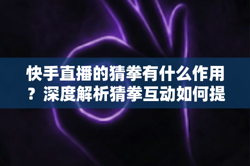 快手直播的猜拳有什么作用？深度解析猜拳互动如何提升直播间人气、停留时长与收益转化
