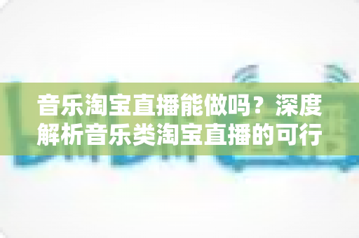 音乐淘宝直播能做吗?深度解析音乐类淘宝直播的可行性、玩法与变现全攻略 音乐淘宝直播能做吗?深度解析音乐类淘宝直播的可行性、玩法与变现全攻略