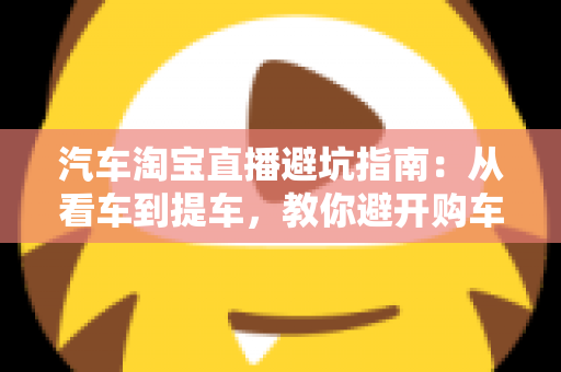 汽车淘宝直播避坑指南：从看车到提车，教你避开购车路上的每一个套路