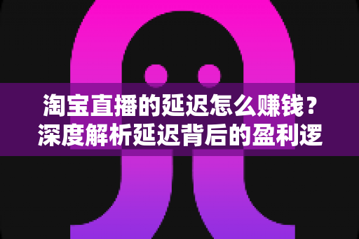 淘宝直播的延迟怎么赚钱？深度解析延迟背后的盈利逻辑与实战策略