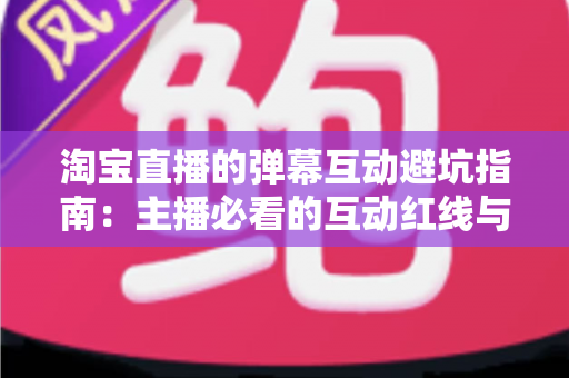 淘宝直播的弹幕互动避坑指南：主播必看的互动红线与实战话术手册