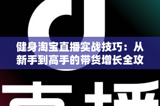 健身淘宝直播实战技巧：从新手到高手的带货增长全攻略
