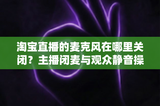 淘宝直播的麦克风在哪里关闭？主播闭麦与观众静音操作全攻略一文搞定