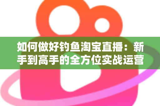 如何做好钓鱼淘宝直播:新手到高手的全方位实战运营指南 如何做好钓鱼淘宝直播:新手到高手的全方位实战运营指南