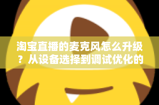 淘宝直播的麦克风怎么升级？从设备选择到调试优化的完整音质提升攻略
