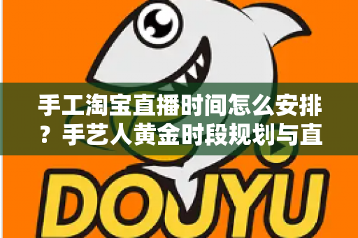 手工淘宝直播时间怎么安排？手艺人黄金时段规划与直播涨粉全攻略
