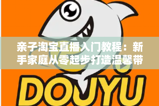 亲子淘宝直播入门教程：新手家庭从零起步打造温馨带货直播间的完整指南