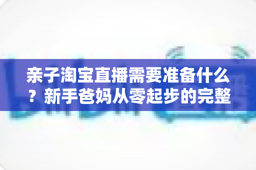 亲子淘宝直播需要准备什么？新手爸妈从零起步的完整筹备指南