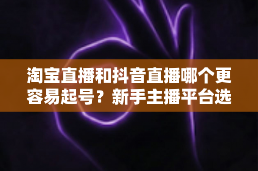 淘宝直播和抖音直播哪个更容易起号？新手主播平台选择深度对比与实战指南