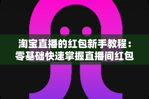 淘宝直播的红包新手教程：零基础快速掌握直播间红包玩法，提升人气与转化的完整指南