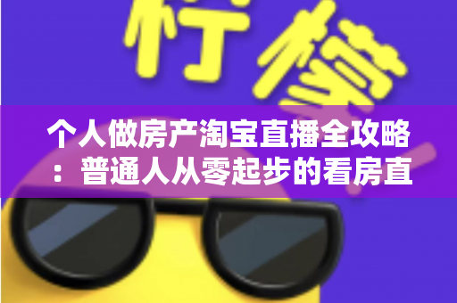 个人做房产淘宝直播全攻略：普通人从零起步的看房直播实操指南