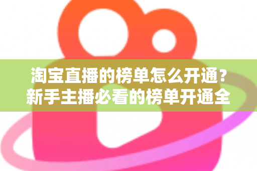 淘宝直播的榜单怎么开通？新手主播必看的榜单开通全流程与排名提升攻略