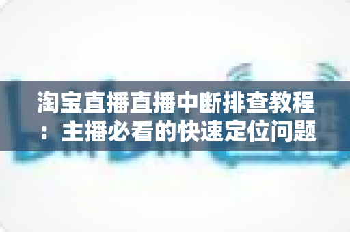淘宝直播直播中断排查教程：主播必看的快速定位问题与稳定开播全攻略
