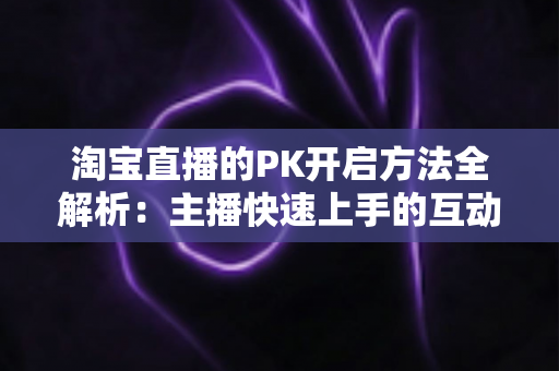 淘宝直播的PK开启方法全解析:主播快速上手的互动涨粉实战指南 淘宝直播的PK开启方法全解析:主播快速上手的互动涨粉实战指南