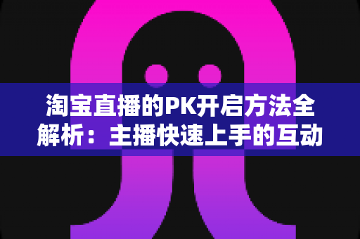 淘宝直播的PK开启方法全解析：主播快速上手的互动涨粉实战指南