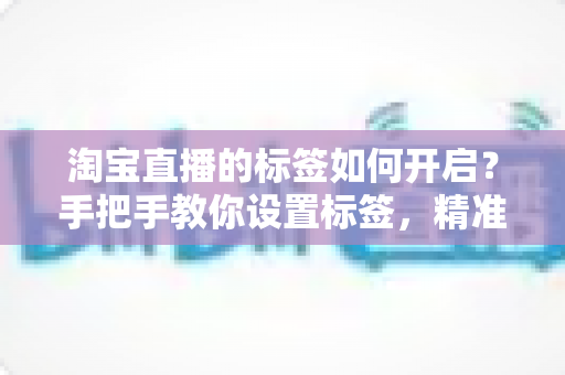 淘宝直播的标签如何开启?手把手教你设置标签,精准撬动直播间免费流量 淘宝直播的标签如何开启?手把手教你设置标签,精准撬动直播间免费流量
