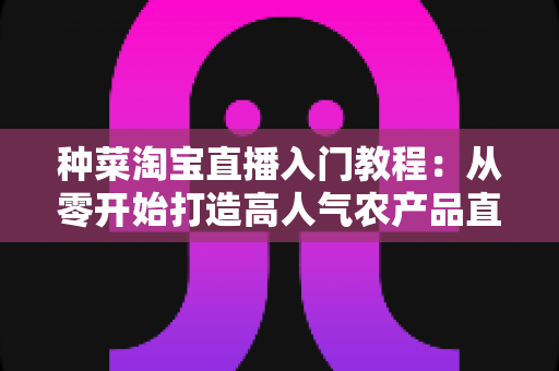 种菜淘宝直播入门教程:从零开始打造高人气农产品直播间的新手完整攻略 种菜淘宝直播入门教程:从零开始打造高人气农产品直播间的新手完整攻略