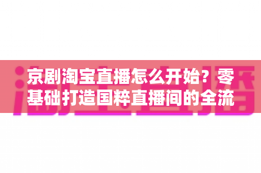 京剧淘宝直播怎么开始？零基础打造国粹直播间的全流程实战指南