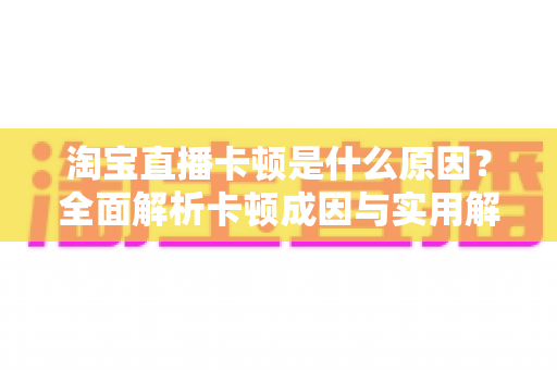 淘宝直播卡顿是什么原因?全面解析卡顿成因与实用解决方法指南 淘宝直播卡顿是什么原因?全面解析卡顿成因与实用解决方法指南