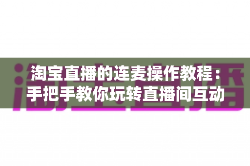 淘宝直播的连麦操作教程：手把手教你玩转直播间互动连麦，快速提升人气与成交转化