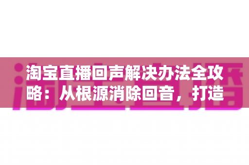 淘宝直播回声解决办法全攻略：从根源消除回音，打造清晰流畅的高转化直播间