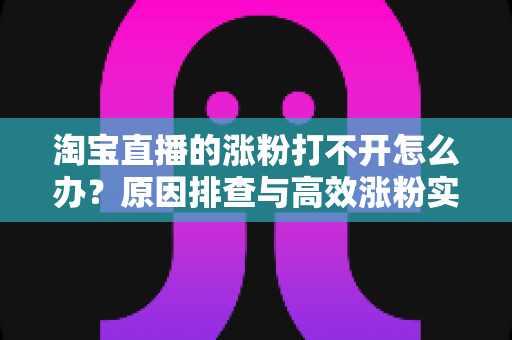 淘宝直播的涨粉打不开怎么办？原因排查与高效涨粉实操指南