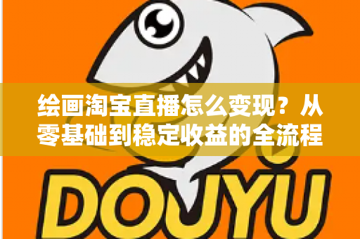 绘画淘宝直播怎么变现？从零基础到稳定收益的全流程实战指南