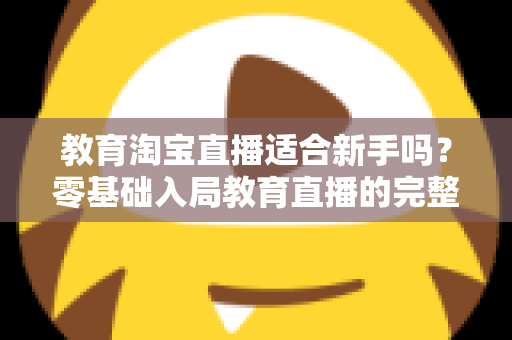 教育淘宝直播适合新手吗？零基础入局教育直播的完整指南与实战攻略