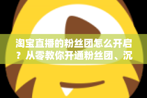 淘宝直播的粉丝团怎么开启？从零教你开通粉丝团、沉淀私域流量的完整指南